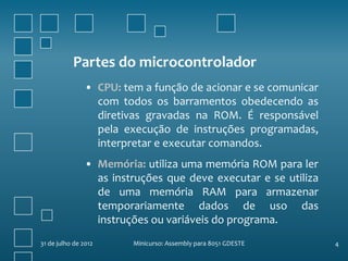 Partes do microcontrolador
                • CPU: tem a função de acionar e se comunicar
                  com todos os barramentos obedecendo as
                  diretivas gravadas na ROM. É responsável
                  pela execução de instruções programadas,
                  interpretar e executar comandos.
                • Memória: utiliza uma memória ROM para ler
                  as instruções que deve executar e se utiliza
                  de uma memória RAM para armazenar
                  temporariamente dados de uso das
                  instruções ou variáveis do programa.
31 de julho de 2012      Minicurso: Assembly para 8051 GDESTE    4
 