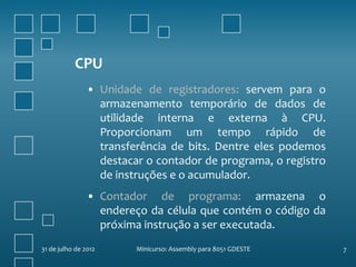 CPU
                • Unidade de registradores: servem para o
                  armazenamento temporário de dados de
                  utilidade interna e externa à CPU.
                  Proporcionam um tempo rápido de
                  transferência de bits. Dentre eles podemos
                  destacar o contador de programa, o registro
                  de instruções e o acumulador.
                • Contador de programa: armazena o
                  endereço da célula que contém o código da
                  próxima instrução a ser executada.
31 de julho de 2012      Minicurso: Assembly para 8051 GDESTE   7
 