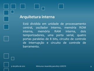 Arquitetura interna
                Está dividida em unidade de processamento
                central, oscilador interno, memória ROM
                interna,   memória RAM           interna,   dois
                temporizadores, uma porta serial, quatro
                portas paralelas de 8 bits, circuito de controle
                de interrupção e circuito de controle de
                barramento.




31 de julho de 2012      Minicurso: Assembly para 8051 GDESTE      9
 