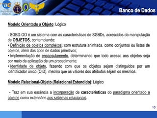 10
Banco de Dados
Modelo Orientado a Objeto: Lógico
- SGBD-OO é um sistema com as características de SGBDs, acrescidos da manipulação
de OBJETOS, contemplando:
• Definição de objetos complexos, com estrutura aninhada, como conjuntos ou listas de
objetos, além dos tipos de dados primitivos;
• Implementação de encapsulamento, determinando que todo acesso aos objetos seja
por meio da aplicação de um procedimento;
• Identidade de objeto, fazendo com que os objetos sejam distinguidos por um
identificador único (OID), mesmo que os valores dos atributos sejam os mesmos.
Modelo Relacional-Objeto (Relacional Estendido): Lógico
- Traz em sua essência a incorporação de características do paradigma orientado a
objetos como extensões aos sistemas relacionais.
 