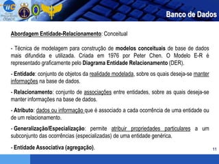 11
Banco de Dados
Abordagem Entidade-Relacionamento: Conceitual
- Técnica de modelagem para construção de modelos conceituais de base de dados
mais difundida e utilizada. Criada em 1976 por Peter Chen. O Modelo E-R é
representado graficamente pelo Diagrama Entidade Relacionamento (DER).
- Entidade: conjunto de objetos da realidade modelada, sobre os quais deseja-se manter
informações na base de dados.
- Relacionamento: conjunto de associações entre entidades, sobre as quais deseja-se
manter informações na base de dados.
- Atributo: dados ou informação que é associado a cada ocorrência de uma entidade ou
de um relacionamento.
- Generalização/Especialização: permite atribuir propriedades particulares a um
subconjunto das ocorrências (especializadas) de uma entidade genérica.
- Entidade Associativa (agregação).
 