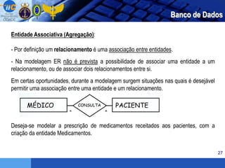 27
Banco de Dados
Entidade Associativa (Agregação):
- Por definição um relacionamento é uma associação entre entidades.
- Na modelagem ER não é prevista a possibilidade de associar uma entidade a um
relacionamento, ou de associar dois relacionamentos entre si.
Em certas oportunidades, durante a modelagem surgem situações nas quais é desejável
permitir uma associação entre uma entidade e um relacionamento.
Deseja-se modelar a prescrição de medicamentos receitados aos pacientes, com a
criação da entidade Medicamentos.
 