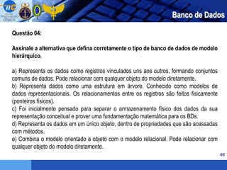 46
Questão 04:
Assinale a alternativa que defina corretamente o tipo de banco de dados de modelo
hierárquico.
a) Representa os dados como registros vinculados uns aos outros, formando conjuntos
comuns de dados. Pode relacionar com qualquer objeto do modelo diretamente.
b) Representa dados como uma estrutura em árvore. Conhecido como modelos de
dados representacionais. Os relacionamentos entre os registros são feitos fisicamente
(ponteiros físicos).
c) Foi inicialmente pensado para separar o armazenamento físico dos dados da sua
representação conceitual e prover uma fundamentação matemática para os BDs.
d) Representa os dados em um único objeto, dentro de propriedades que são acessadas
com métodos.
e) Combina o modelo orientado a objeto com o modelo relacional. Pode relacionar com
qualquer objeto do modelo diretamente.
Banco de Dados
 