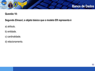 52
Questão 10:
Segundo Elmasri, o objeto básico que o modelo ER representa é
a) atributo.
b) entidade.
c) cardinalidade.
d) relacionamento.
Banco de Dados
 