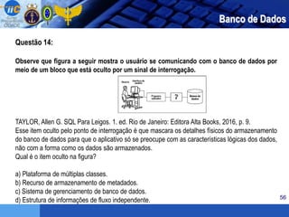 56
Questão 14:
Observe que figura a seguir mostra o usuário se comunicando com o banco de dados por
meio de um bloco que está oculto por um sinal de interrogação.
TAYLOR, Allen G. SQL Para Leigos. 1. ed. Rio de Janeiro: Editora Alta Books, 2016, p. 9.
Esse item oculto pelo ponto de interrogação é que mascara os detalhes físicos do armazenamento
do banco de dados para que o aplicativo só se preocupe com as características lógicas dos dados,
não com a forma como os dados são armazenados.
Qual é o item oculto na figura?
a) Plataforma de múltiplas classes.
b) Recurso de armazenamento de metadados.
c) Sistema de gerenciamento de banco de dados.
d) Estrutura de informações de fluxo independente.
Banco de Dados
 