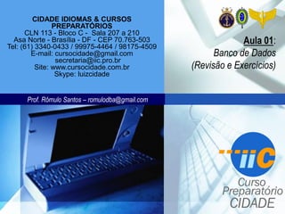 Prof. Rômulo Santos – romulodba@gmail.com
CIDADE IDIOMAS & CURSOS
PREPARATÓRIOS
CLN 113 - Bloco C - Sala 207 a 210
Asa Norte - Brasília - DF - CEP 70.763-503
Tel: (61) 3340-0433 / 99975-4464 / 98175-4509
E-mail: cursocidade@gmail.com
secretaria@iic.pro.br
Site: www.cursocidade.com.br
Skype: luizcidade
Aula 01:
Banco de Dados
(Revisão e Exercícios)
 