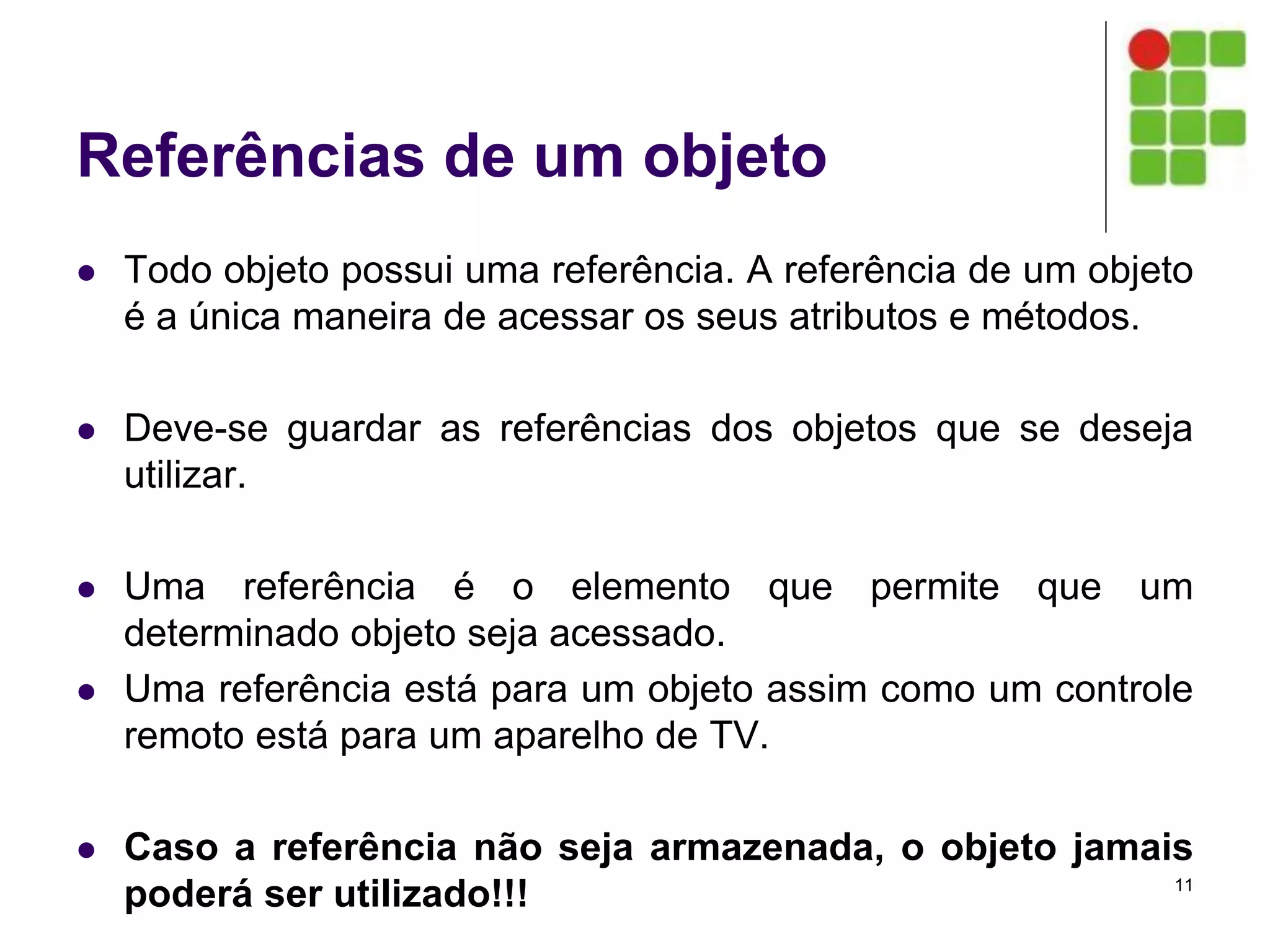 Referências de um objeto
 Todo objeto possui uma referência. A referência de um objeto
é a única maneira de acessar os seus atributos e métodos.
 Deve-se guardar as referências dos objetos que se deseja
utilizar.
 Uma referência é o elemento que permite que um
determinado objeto seja acessado.
 Uma referência está para um objeto assim como um controle
remoto está para um aparelho de TV.
 Caso a referência não seja armazenada, o objeto jamais
poderá ser utilizado!!! 11
 