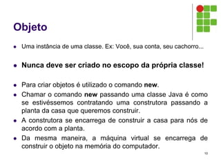 Objeto
 Uma instância de uma classe. Ex: Você, sua conta, seu cachorro...
 Nunca deve ser criado no escopo da própria classe!
 Para criar objetos é utilizado o comando new.
 Chamar o comando new passando uma classe Java é como
se estivéssemos contratando uma construtora passando a
planta da casa que queremos construir.
 A construtora se encarrega de construir a casa para nós de
acordo com a planta.
 Da mesma maneira, a máquina virtual se encarrega de
construir o objeto na memória do computador.
10
 