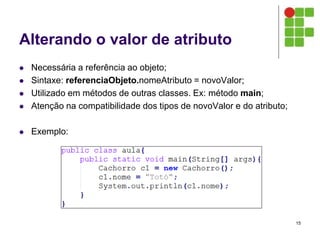 Alterando o valor de atributo
 Necessária a referência ao objeto;
 Sintaxe: referenciaObjeto.nomeAtributo = novoValor;
 Utilizado em métodos de outras classes. Ex: método main;
 Atenção na compatibilidade dos tipos de novoValor e do atributo;
 Exemplo:
15
 