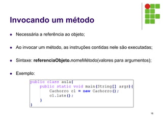 Invocando um método
 Necessária a referência ao objeto;
 Ao invocar um método, as instruções contidas nele são executadas;
 Sintaxe: referenciaObjeto.nomeMétodo(valores para argumentos);
 Exemplo:
18
 