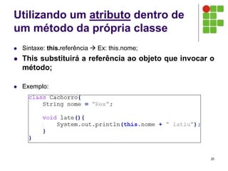 Utilizando um atributo dentro de
um método da própria classe
 Sintaxe: this.referência  Ex: this.nome;
 This substituirá a referência ao objeto que invocar o
método;
 Exemplo:
20
 