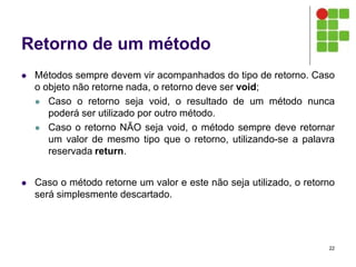 Retorno de um método
 Métodos sempre devem vir acompanhados do tipo de retorno. Caso
o objeto não retorne nada, o retorno deve ser void;
 Caso o retorno seja void, o resultado de um método nunca
poderá ser utilizado por outro método.
 Caso o retorno NÃO seja void, o método sempre deve retornar
um valor de mesmo tipo que o retorno, utilizando-se a palavra
reservada return.
 Caso o método retorne um valor e este não seja utilizado, o retorno
será simplesmente descartado.
22
 