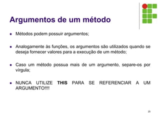 Argumentos de um método
 Métodos podem possuir argumentos;
 Analogamente às funções, os argumentos são utilizados quando se
deseja fornecer valores para a execução de um método;
 Caso um método possua mais de um argumento, separe-os por
vírgula;
 NUNCA UTILIZE THIS PARA SE REFERENCIAR A UM
ARGUMENTO!!!!
25
 