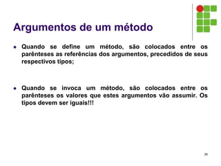 Argumentos de um método
 Quando se define um método, são colocados entre os
parênteses as referências dos argumentos, precedidos de seus
respectivos tipos;
 Quando se invoca um método, são colocados entre os
parênteses os valores que estes argumentos vão assumir. Os
tipos devem ser iguais!!!
26
 