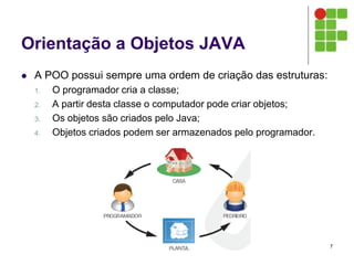 Orientação a Objetos JAVA
 A POO possui sempre uma ordem de criação das estruturas:
1. O programador cria a classe;
2. A partir desta classe o computador pode criar objetos;
3. Os objetos são criados pelo Java;
4. Objetos criados podem ser armazenados pelo programador.
7
 