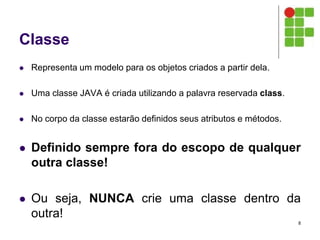 Classe
 Representa um modelo para os objetos criados a partir dela.
 Uma classe JAVA é criada utilizando a palavra reservada class.
 No corpo da classe estarão definidos seus atributos e métodos.
 Definido sempre fora do escopo de qualquer
outra classe!
 Ou seja, NUNCA crie uma classe dentro da
outra!
8
 