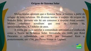 Muitas teorias apontam que o Sistema Solar se formou a partir do
colapso de uma nebulosa. Há diversas teorias a respeito da origem do
Sistema Solar, portanto não há um consenso a respeito desse assunto.
Muitos estudiosos acreditam que esse se formou há,
aproximadamente, 4,7 bilhões de anos.
A teoria que mais satisfaz a comunidade astronômica é conhecida
como a Teoria da Nebulosa Solar, formulada, em 1644, por René
Descartes e reformulada, em 1775, por Immanuel Kant e,
posteriormente, em 1796, por Pierre-Simon de Laplace.
Origem do Sistema Solar
 