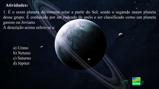1. É o sexto planeta do sistema solar a partir do Sol, sendo o segundo maior planeta
desse grupo. É conhecido por ser rodeado de anéis e ser classificado como um planeta
gasoso ou Joviano.
A descrição acima refere-se a:
a) Urano
b) Netuno
c) Saturno
d) Júpiter
Atividades:
 