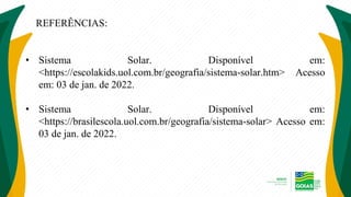 REFERÊNCIAS:
• Sistema Solar. Disponível em:
<https://escolakids.uol.com.br/geografia/sistema-solar.htm> Acesso
em: 03 de jan. de 2022.
• Sistema Solar. Disponível em:
<https://brasilescola.uol.com.br/geografia/sistema-solar> Acesso em:
03 de jan. de 2022.
 