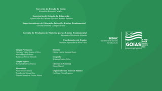 Governo do Estado de Goiás
Ronaldo Ramos Caiado
Secretaria de Estado da Educação
Aparecida de Fátima Gavioli Soares Pereira
Superintendente de Educação Infantil e Ensino Fundamental
Giselle Pereira Campos Faria
Gerente de Produção de Material para o Ensino Fundamental
Alessandra Oliveira de Almeida
Coordenadora de Equipe
Marlene Aparecida da Silva Faria
Língua Portuguesa
Flaviany Taline Soares e Silva
Maria Magda Ribeiro
Katiúscia Neves Almeida
Língua Inglesa
Karliane Pedroso Ramos
Matemática
Alan Alves Ferreira
Evandro de Moura Rios
Erasmo Soares de Freitas Júnior
História
Fátima Garcia Santana Rossi
Geografia
Wanessa Santos Silva
Ciências da Natureza
Diogo Maciel
Organizadora de material didático
Ceciliana Cintra Lagares
 