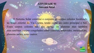 O Sistema Solar constitui o conjunto de corpos celestes localizado
no braço externo da Via Láctea, tendo como seu astro principal o Sol.
Esses corpos celestes não são apenas os planetas mas também
seus satélites, corpos congelados como cometas, asteroides, meteoroides,
planetas anões, entre outros.
ATIVIDADE 01
Sistema Solar
 