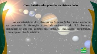 Características dos planetas do Sistema Solar
As características dos planetas do Sistema Solar variam conforme
seu processo de formação e seu distanciamento do Sol. Portanto,
distinguem-se em sua composição, tamanho, localização, temperatura,
e presença ou não de satélites.
 