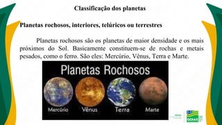 Classificação dos planetas
Planetas rochosos, interiores, telúricos ou terrestres
Planetas rochosos são os planetas de maior densidade e os mais
próximos do Sol. Basicamente constituem-se de rochas e metais
pesados, como o ferro. São eles: Mercúrio, Vênus, Terra e Marte.
 