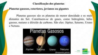 Classificação dos planetas
Planetas gasosos, exteriores, jovianos ou gigantes
Planetas gasosos são os planetas de menor densidade e os mais
distantes do Sol. Constituem-se de gases, como hidrogênio, hélio
gasoso, metano e dióxido de carbono. São eles: Júpiter, Saturno, Urano
e Netuno.
 