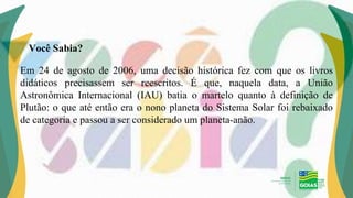 Em 24 de agosto de 2006, uma decisão histórica fez com que os livros
didáticos precisassem ser reescritos. É que, naquela data, a União
Astronômica Internacional (IAU) batia o martelo quanto à definição de
Plutão: o que até então era o nono planeta do Sistema Solar foi rebaixado
de categoria e passou a ser considerado um planeta-anão.
Você Sabia?
 