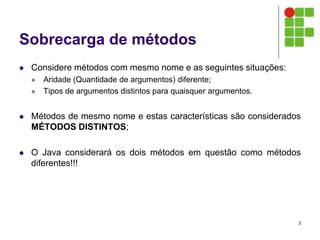 Sobrecarga de métodos
 Considere métodos com mesmo nome e as seguintes situações:
 Aridade (Quantidade de argumentos) diferente;
 Tipos de argumentos distintos para quaisquer argumentos.
 Métodos de mesmo nome e estas características são considerados
MÉTODOS DISTINTOS;
 O Java considerará os dois métodos em questão como métodos
diferentes!!!
3
 