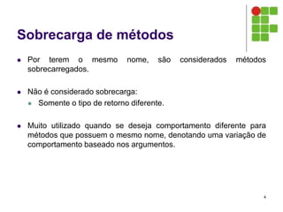 Sobrecarga de métodos
 Por terem o mesmo nome, são considerados métodos
sobrecarregados.
 Não é considerado sobrecarga:
 Somente o tipo de retorno diferente.
 Muito utilizado quando se deseja comportamento diferente para
métodos que possuem o mesmo nome, denotando uma variação de
comportamento baseado nos argumentos.
4
 
