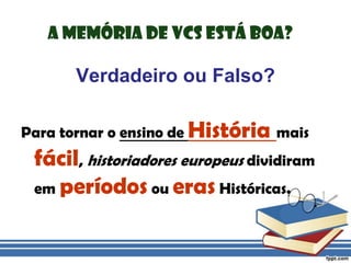 A memória de vcs está boa?Verdadeiro ou Falso?Para tornar o ensino de História mais fácil, historiadores europeus dividiram em períodos ou eras Históricas.
