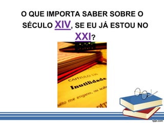 O QUE IMPORTA SABER SOBRE O SÉCULO XIV, SE EU JÁ ESTOU NO XXI?