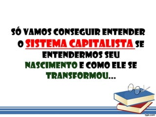 Só vamos conseguir entender o sistema capitalista se entendermos seu nascimento e como ele se transformou...