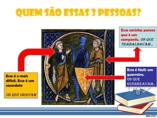 Quem são essas 3 pessoas?Essa carinha parece que é um camponês. Os que trabalhavam...Esse é fácil: um guerreiro. Os que guerreavam..Esse é o mais dificil. Esse é um sacerdoteOs que oravam