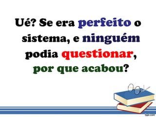 Ué? Se era perfeito o sistema, eninguémpodiaquestionar, por que acabou?