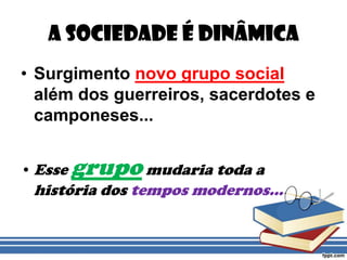 A Sociedade é DinâmicaSurgimento novo grupo social além dos guerreiros, sacerdotes e camponeses...Esse grupo mudaria toda a história dos tempos modernos...