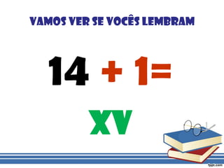 vamos ver se vocês lembram14 + 1=XV