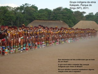 Grupo indígena da etnia
Kalapalo. Parque do
Xingu (MT), 2011.
Que elementos da foto evidenciam que se trata
de um ritual?
O que você sabe a respeito das crenças
indígenas que vivem no Brasil?
Em sua opinião é possível estabelecer alguma
relação entre arte e sagrado?
 
