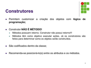 Construtores
 Permitem customizar a criação dos objetos com lógica de
programação;
 Construtor NÃO É MÉTODO!
 Métodos possuem retorno. Construtor não possui retorno!!!
 Métodos têm como objetivo executar ações. Já os construtores são
feitos para determinar como os objetos serão construídos.
 São codificados dentro da classe;
 Recomenda-se posicioná-lo(s) entre os atributos e os métodos.
3
 