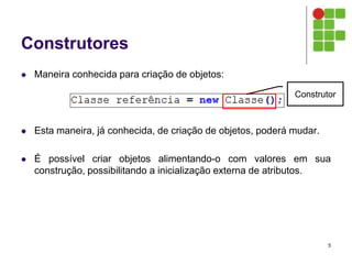 Construtores
 Maneira conhecida para criação de objetos:
 Esta maneira, já conhecida, de criação de objetos, poderá mudar.
 É possível criar objetos alimentando-o com valores em sua
construção, possibilitando a inicialização externa de atributos.
5
Construtor
 