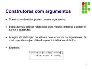 Construtores com argumentos
 Construtores também podem possuir argumentos;
 Basta apenas colocar referências para valores externos quando for
definir o construtor.
 A lógica de atribuição de valores deve envolver os argumentos, de
modo que eles sejam utilizados para inicializar os atributos.
 Exemplo:
6
 