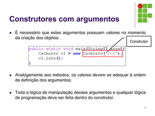 Construtores com argumentos
 É necessário que estes argumentos possuam valores no momento
da criação dos objetos:
 Analogamente aos métodos, os valores devem se adequar à ordem
de definição dos argumentos;
 Toda a lógica de manipulação desses argumentos e qualquer lógica
de programação deve ser feita dentro do construtor.
7
Construtor
 