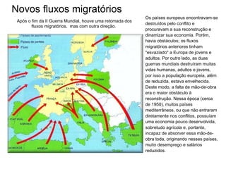 Novos fluxos migratórios Os países europeus encontravam-se destruídos pelo conflito e procuravam a sua reconstrução e dinamizar sua economia. Porém, havia obstáculos; os fluxos migratórios anteriores tinham "esvaziado" a Europa de jovens e adultos. Por outro lado, as duas guerras mundiais destruíram muitas vidas humanas, adultos e jovens, por isso a população europeia, além de reduzida, estava envelhecida. Deste modo, a falta de mão-de-obra era o maior obstáculo à reconstrução. Nessa época (cerca de 1950), muitos países mediterrâneos, ou que não entraram diretamente nos conflitos, possuíam uma economia pouco desenvolvida,  sobretudo agrícola e, portanto, incapaz de absorver essa mão-de-obra toda, originando nesses países, muito desemprego e salários reduzidos.  Após o fim da II Guerra Mundial, houve uma retomada dos fluxos migratórios,  mas com outra direção.  