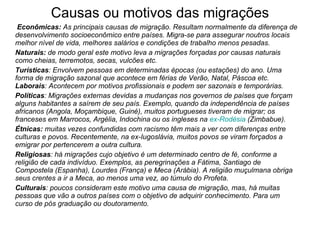 Causas ou motivos das migrações         Econômicas:  As principais causas de migração. Resultam normalmente da diferença de desenvolvimento socioeconômico entre países. Migra-se para assegurar noutros locais melhor nível de vida, melhores salários e condições de trabalho menos pesadas. Naturais:  de modo geral este motivo leva a migrações forçadas por causas naturais como cheias, terremotos, secas, vulcões etc.  Turísticas : Envolvem pessoas em determinadas épocas (ou estações) do ano. Uma forma de migração sazonal que acontece em férias de Verão, Natal, Páscoa etc.  Laborais : Acontecem por motivos profissionais e podem ser sazonais e temporárias.  Políticas : Migrações externas devidas a mudanças nos governos de países que forçam alguns habitantes a saírem de seu país. Exemplo, quando da independência de países africanos (Angola, Moçambique, Guiné), muitos portugueses tiveram de migrar; os franceses em Marrocos, Argélia, Indochina ou os ingleses na  ex-Rodésia  (Zimbabue).  Étnicas:  muitas vezes confundidas com racismo têm mais a ver com diferenças entre culturas e povos. Recentemente, na ex-Iugoslávia, muitos povos se viram forçados a emigrar por pertencerem a outra cultura.  Religiosas : há migrações cujo objetivo é um determinado centro de fé, conforme a religião de cada indivíduo. Exemplos, as peregrinações a Fátima, Santiago de Compostela (Espanha), Lourdes (França) e Meca (Arábia). A religião muçulmana obriga seus crentes a ir a Meca, ao menos uma vez, ao túmulo do Profeta.  Culturais : poucos consideram este motivo uma causa de migração, mas, há muitas pessoas que vão a outros países com o objetivo de adquirir conhecimento. Para um curso de pós graduação ou doutoramento. 
