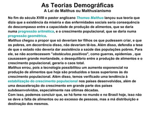 As Teorias Demográficas A Lei de Malthus ou Malthusianismo No fim do século XVIII o pastor anglicano  Thomas  Malthus   lançou sua teoria que dizia que a existência da miséria e das enfermidades sociais seria consequência do descompasso entre a capacidade de produção de alimentos, que se daria numa  progressão aritmética , e o crescimento populacional, que se daria numa  progressão geométrica . Malthus  chegou a propor que só deveriam ter filhos os que pudessem criar, e que os pobres, em decorrência disso, não deveriam tê-los. Além disso, defendia a tese de que o estado não deveria dar assistência a saúde das populações pobres. Para ele, se não acontecessem " obstáculos positivos ", como guerras, epidemias , que causassem grande mortandade, o desequilíbrio entre a produção de alimentos e o crescimento populacional, geraria o caos total. Malthus  errou, pois a tecnologia possibilitou um aumento exponencial na produção de alimentos que hoje são produzidos a taxas superiores às do crescimento populacional. Além disso, temos verificado uma tendência à  estabilização do crescimento populacional  nos países desenvolvidos, além de uma desaceleração do crescimento em grande parte dos países subdesenvolvidos, especialmente nas últimas décadas. Com isso, podemos concluir que, se há fome no mundo e no Brasil hoje, isso não se deve a falta de alimentos ou ao excesso de pessoas, mas a má distribuição e destinação dos mesmos. 