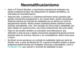Neomalthusianismo Após a 2ª Guerra Mundial, o crescimento populacional acelerado nos países subdesenvolvidos, fez despertarem os adeptos de Malthus, os chamados de  neomalthusianos. Segundo eles, a pobreza e o subdesenvolvimento seriam gerados pelo grande crescimento populacional e, em virtude disso, seriam necessárias drásticas políticas de controle de natalidade que se dariam por meio do planejamento familiar. Muitos países subdesenvolvidos adotaram essas políticas antinatalistas, mas, com exceção da China onde a natalidade caiu pela metade em quarenta anos, nos outros praticamente não surtiu efeito. Hoje em dia existem também os chamados  ecomalthusianos,  que defendem a tese de que o rápido crescimento populacional geraria enorme pressão sobre os recursos naturais e, em conseqüência, sérios riscos para o futuro.  No Brasil nunca aconteceu um controle de natalidade rígido por parte do Estado, mas, a partir da década de 70, o governo brasileiro passou a apoiar programas desenvolvidos por entidades nacionais e estrangeiras, como a  Fundação Ford , que visavam o controle de natalidade no país.  