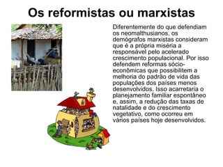 Os reformistas ou marxistas Diferentemente do que defendiam os neomalthusianos, os demógrafos marxistas consideram que é a própria miséria a responsável pelo acelerado crescimento populacional. Por isso defendem reformas sócio-econômicas que possibilitem a melhoria do padrão de vida das populações dos países menos desenvolvidos. Isso acarretaria o planejamento familiar espontâneo e, assim, a redução das taxas de natalidade e do crescimento vegetativo, como ocorreu em vários países hoje desenvolvidos. 