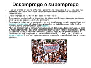 Desemprego e subemprego Hoje um grande problema enfrentado pela maioria dos países é o desemprego. Ele acontece não só em países em desenvolvimento mas também em países muito desenvolvidos. O desemprego se divide em dois tipos fundamentais: Desemprego conjuntural é o decorrente de crises econômicas, nas quais a oferta de empregos e os postos de trabalho diminuem. Desemprego estrutural ou tecnológico é o que está ligado a estrutura produtiva e aos  avanços tecnológicos  introduzidos na produção, em substituição da mão de obra humana, como o que é gerado pela  robótica . Além do desemprego, é comum hoje a existência dos chamados subempregos, onde o trabalhador além de trabalhar na maioria das vezes em condições precárias, ganha baixíssimos salários e não tem nenhuma garantia legal. Esse tipo de atividade é muito comum hoje em países subdesenvolvidos como o Brasil, onde o número de  subempregados  é enorme, e grande parte da população depende do trabalho dessas pessoas. 
