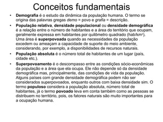 Conceitos fundamentais Demografia  é o estudo da dinâmica da população humana. O termo se origina das palavras gregas  demo  = povo e  grafia  = descrição. População relativa ,  densidade populacional  ou  densidade demográfica  é a relação entre o número de habitantes e a área do território que ocupam, geralmente expressa em habitantes por quilômetro quadrado (hab/km 2 ). Uma área é  superpovoada  quando as necessidades da população excedem ou ameaçam a capacidade de suporte do meio ambiente, considerando, por exemplo, a disponibilidades de recursos naturais. População absoluta  é o número total de habitantes de um lugar (país, cidade etc.). Superpovoamento  é o descompasso entre as condições sócio-econômicas da população e a área que ela ocupa. Ele não depende só da densidade demográfica mas, principalmente, das condições de vida da população. Alguns países com grande densidade demográfica podem não ser considerados superpovoados, enquanto outros com baixa densidade sim. O termo  populoso  considera a população absoluta, número total de habitantes, já o termo  povoado  leva em conta também como as pessoas se distribuem no território, pois, os fatores naturais são muito importantes para a ocupação humana. 